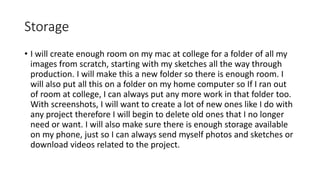 Storage
• I will create enough room on my mac at college for a folder of all my
images from scratch, starting with my sketches all the way through
production. I will make this a new folder so there is enough room. I
will also put all this on a folder on my home computer so If I ran out
of room at college, I can always put any more work in that folder too.
With screenshots, I will want to create a lot of new ones like I do with
any project therefore I will begin to delete old ones that I no longer
need or want. I will also make sure there is enough storage available
on my phone, just so I can always send myself photos and sketches or
download videos related to the project.
 