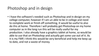 Photoshop and in design
• I have the software's needed such as Photoshop and in design on my
college computer, however if I am un able to be in college and need
to complete work or finish off something, It would be useful to also
do this at home. Therefore I will probably get Photoshop on my home
computer as in the long run this will be really useful for my
production. I also already have a graphics tablet at home, so would be
able to use that on Photoshop and actually get some use out of it. As
it is my FMP, I think this would be very beneficial and help me keep up
to date, and not a waste of money.
 