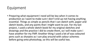 Equipment
• Preparing what equipment I need will be key when it comes to
production as I want to make sure I don’t end up not having anything
essential. Things as simple as pencils that I can sketch with, paper and
sketch books, and any paints that I might want to use. For my last
project, I used a whole sketch book for my original sketches and
drawings and the practice I did to create them, so I will make sure i
have another for my FMP. Another thing I used a lot of was coloured
pens such as sharpies as I can play around with colour schemes
before going onto photoshop, so this will be useful too.
 