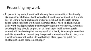 Presenting my work
• To present my work, I want to find a way I can present it professionally
like any other children's book would be. I want to print it out so it stands
out, so using a hard back cover and printing it out on the right kind of
paper in the right size will help me achieve this. I need to decide what
size I want my pages before beginning my work on Photoshop, as well as
deciding if they should be portrait or landscape. I will also research
where I will be able to print out my work as a book, for example an online
website where I can import jpeg images with a front and back cover, or in
a local supermarket such as tesco that has places you can print out
photographs onto professional paper.
 