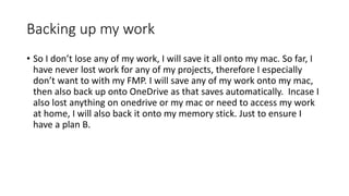 Backing up my work
• So I don’t lose any of my work, I will save it all onto my mac. So far, I
have never lost work for any of my projects, therefore I especially
don’t want to with my FMP. I will save any of my work onto my mac,
then also back up onto OneDrive as that saves automatically. Incase I
also lost anything on onedrive or my mac or need to access my work
at home, I will also back it onto my memory stick. Just to ensure I
have a plan B.
 