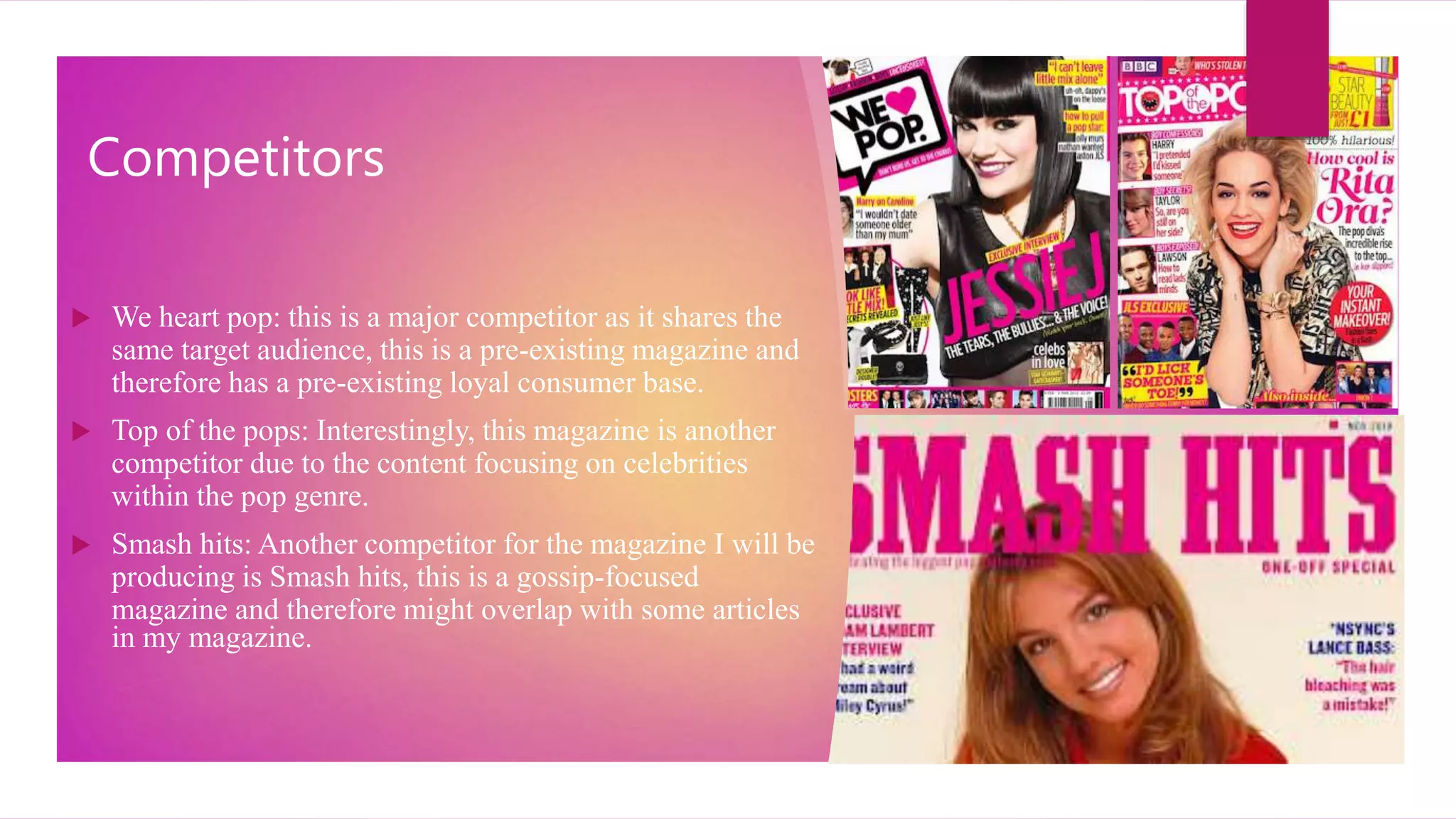 Competitors
 We heart pop: this is a major competitor as it shares the
same target audience, this is a pre-existing magazine and
therefore has a pre-existing loyal consumer base.
 Top of the pops: Interestingly, this magazine is another
competitor due to the content focusing on celebrities
within the pop genre.
 Smash hits: Another competitor for the magazine I will be
producing is Smash hits, this is a gossip-focused
magazine and therefore might overlap with some articles
in my magazine.
 