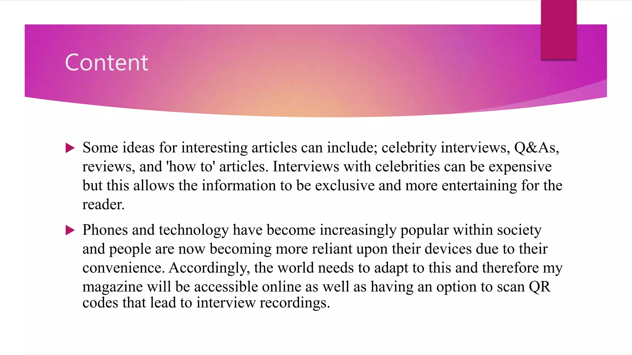 Content
 Some ideas for interesting articles can include; celebrity interviews, Q&As,
reviews, and 'how to' articles. Interviews with celebrities can be expensive
but this allows the information to be exclusive and more entertaining for the
reader.
 Phones and technology have become increasingly popular within society
and people are now becoming more reliant upon their devices due to their
convenience. Accordingly, the world needs to adapt to this and therefore my
magazine will be accessible online as well as having an option to scan QR
codes that lead to interview recordings.
 