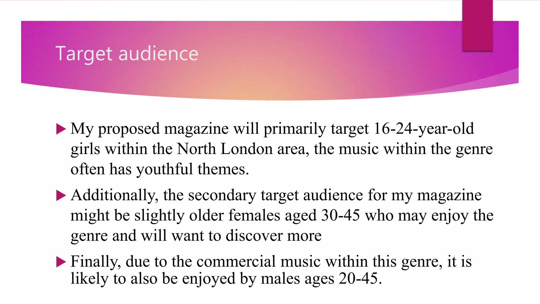 Target audience
 My proposed magazine will primarily target 16-24-year-old
girls within the North London area, the music within the genre
often has youthful themes.
 Additionally, the secondary target audience for my magazine
might be slightly older females aged 30-45 who may enjoy the
genre and will want to discover more
 Finally, due to the commercial music within this genre, it is
likely to also be enjoyed by males ages 20-45.
 
