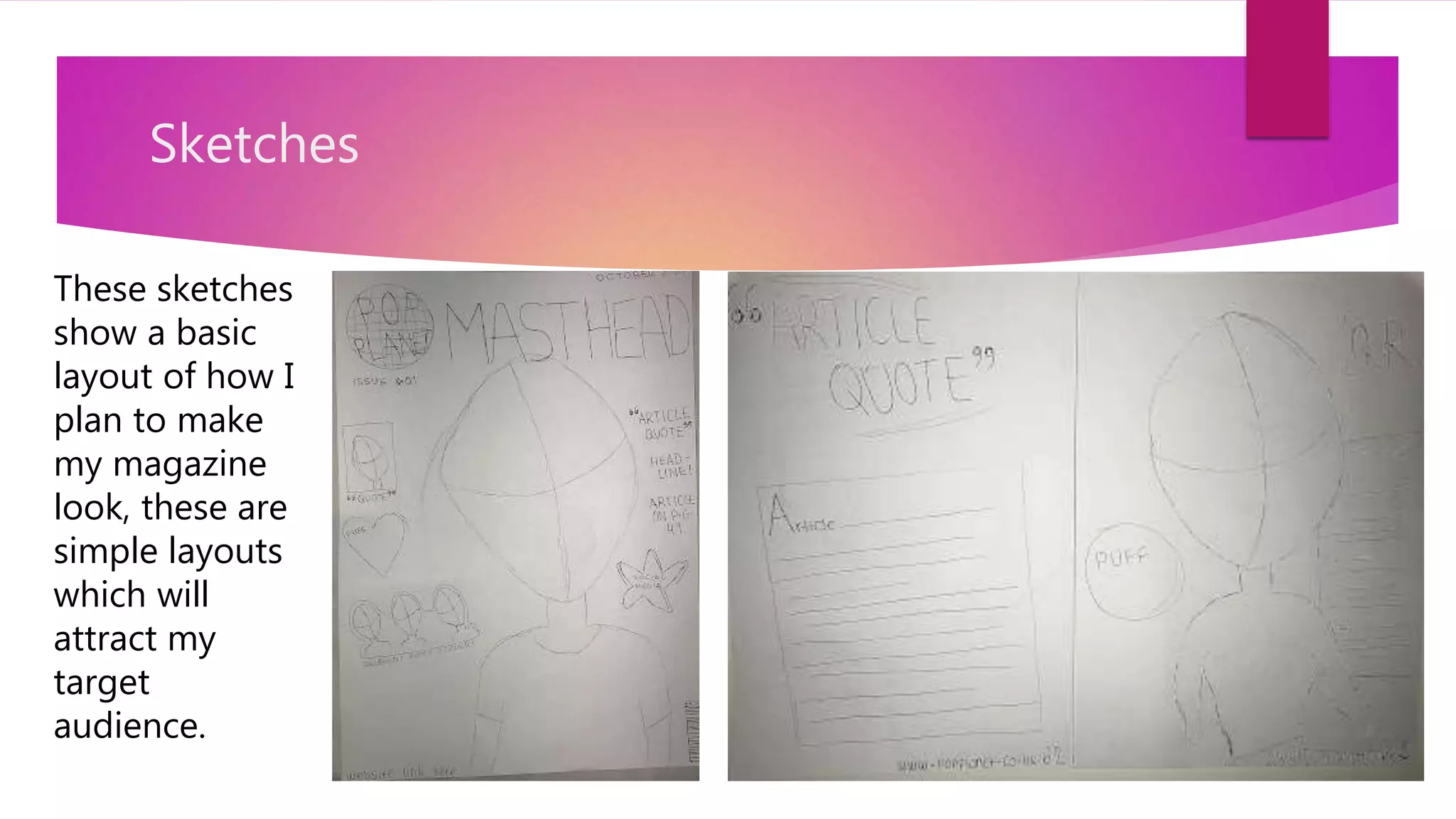 Sketches
These sketches
show a basic
layout of how I
plan to make
my magazine
look, these are
simple layouts
which will
attract my
target
audience.
 