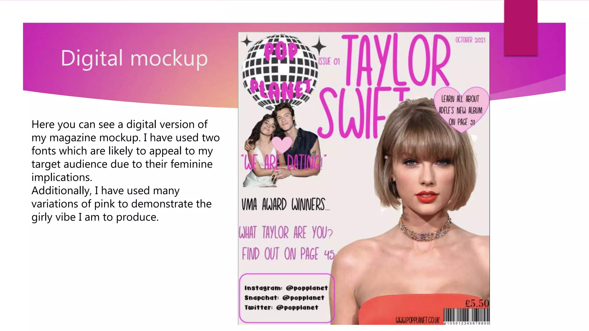 Digital mockup
Here you can see a digital version of
my magazine mockup. I have used two
fonts which are likely to appeal to my
target audience due to their feminine
implications.
Additionally, I have used many
variations of pink to demonstrate the
girly vibe I am to produce.
 
