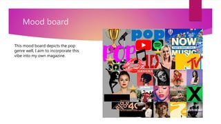 Mood board
This mood board depicts the pop
genre well, I aim to incorporate this
vibe into my own magazine.
 