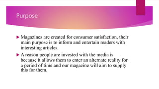 Purpose
 Magazines are created for consumer satisfaction, their
main purpose is to inform and entertain readers with
interesting articles.
 A reason people are invested with the media is
because it allows them to enter an alternate reality for
a period of time and our magazine will aim to supply
this for them.
 