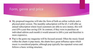 Form, genre and price
 My proposed magazine will take the form of both an online website and a
physical print version. The monthly subscription will be £5, I will offer an
annual subscription where loyal customers are able to save money, this will
cost £50 a year thus saving £10. In contrast, if they were to purchase an
individual edition each month it would amount to £60 a year and therefore is
more expensive.
 Pop is the genre my magazine will be focused around. Often the music found
within the charts is pop music, the charts have great influence upon which
music is considered popular, although pop typically has repeated verses and
follows a basic writing structure.
 