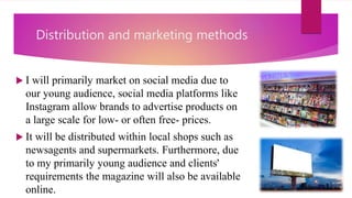 Distribution and marketing methods
 I will primarily market on social media due to
our young audience, social media platforms like
Instagram allow brands to advertise products on
a large scale for low- or often free- prices.
 It will be distributed within local shops such as
newsagents and supermarkets. Furthermore, due
to my primarily young audience and clients'
requirements the magazine will also be available
online.
 