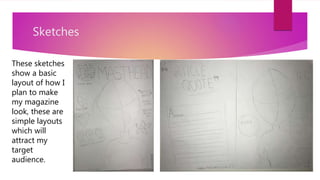 Sketches
These sketches
show a basic
layout of how I
plan to make
my magazine
look, these are
simple layouts
which will
attract my
target
audience.
 