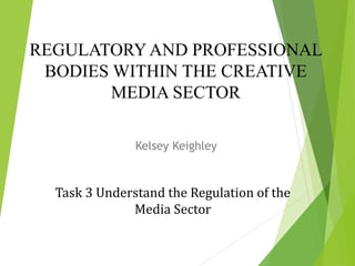 REGULATORY AND PROFESSIONAL
BODIES WITHIN THE CREATIVE
MEDIA SECTOR
Kelsey Keighley
Task 3 Understand the Regulation of the
Media Sector
 