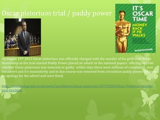 Oscar pistoriuos trial / paddy power
On august 19th 2013 Oscar pistoriuos was officially charged with the murder of his girlfriend Reeva
Steenkamp as the trial started Paddy Power placed an advert in the national papers offering odds on
whether Oscar pistoriuos was innocent or guilty within days there were millions of complaints over
the advert and it’s insensitivity and in due course was removed from circulation paddy power did issue
an apology for the advert and were fined.
http://www.telegraph.co.uk/news/worldnews/oscar-pistorius/10759350/Oscar-Pistorius-murder-
trial-live.html
 