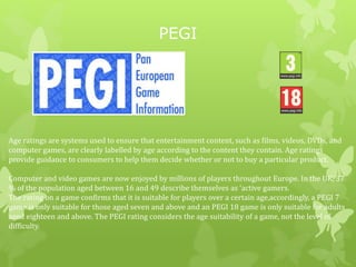 PEGI
Age ratings are systems used to ensure that entertainment content, such as films, videos, DVDs, and
computer games, are clearly labelled by age according to the content they contain. Age ratings
provide guidance to consumers to help them decide whether or not to buy a particular product.
Computer and video games are now enjoyed by millions of players throughout Europe. In the UK, 37
% of the population aged between 16 and 49 describe themselves as ‘active gamers.
The rating on a game confirms that it is suitable for players over a certain age,accordingly, a PEGI 7
game is only suitable for those aged seven and above and an PEGI 18 game is only suitable for adults
aged eighteen and above. The PEGI rating considers the age suitability of a game, not the level of
difficulty.
 
