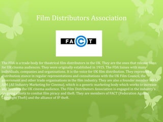 Film Distributors Association
The FDA is a trade body for theatrical film distributors in the UK. They are the ones that release films
for UK cinema audiences. They were originally established in 1915. The FDA liaises with many
individuals, companies and organisations. It is the voice for UK film distribution. They represent a
distribution stance in regular representations and consultations with the UK Film Council, the
government and other trade organisations in the film industry. They are also a founder member of the
AIM (All Industry Marketing for Cinema), which is a generic marketing body which works to increase
and broaden the UK cinema audience. The Film Distributors Association is engaged in the industry’s
on-going efforts to combat film piracy and theft. They are members of FACT (Federation Against
Copyright Theft) and the alliance of IP theft.
 