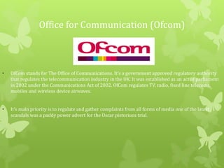 Office for Communication (Ofcom)
• OfCom stands for The Office of Communications. It's a government approved regulatory authority
that regulates the telecommunication industry in the UK. It was established as an act of parliament
in 2002 under the Communications Act of 2002. OfCom regulates TV, radio, fixed line telecoms,
mobiles and wireless device airwaves.
• It’s main priority is to regulate and gather complaints from all forms of media one of the latest
scandals was a paddy power advert for the Oscar pistoriuos trial.
 