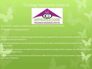 Trading Standards Central
In 2010 TSC created a manifesto to provide a profile of trading standards
TS Manifesto Trading Standards
Experts 'on the beat', implementing national policy to support fair and competitive markets, honest
enterprise and good business.
Protecting standards, an on-the-ground activity that is vital to the livelihoods and safety of our
communities.
A friend to the consumer, an advisor to businesses and the scourge of the scammer, rip-off merchant and
serious organised crime.
A brand reassuring to consumers and business alike and an integral part of consumer, citizen and
business confidence.
 