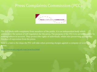 Press Complaints Commission (PCC)
The PCC deals with complaints from members of the public. It is an independent body which
administers the system of self-regulation for the press. The purpose of the PCC is to serve the public by
holding editors to account. They protect the rights of individuals, whilst also preserving appropriate
freedom of expression from the press.
Here is a link to the steps the PCC will take when pressing charges against a company or a certain
peron:
http://www.pcc.org.uk/cop/practice.html
 