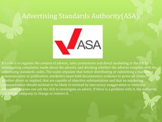 Advertising Standards Authority(ASA).
It's role is to regulate the content of adverts, sales promotions and direct marketing in the UK, by
investigating complaints made about the adverts, and deciding whether the adverts complies with the
advertising standards codes. The codes stipulate that before distributing or submitting a marketing
communication or publication, marketers must hold documentary evidence to prove all claims,
whether direct or implied, that are capable of objective substantiation and that no marketing
communication should mislead or be likely to mislead by inaccuracy exaggeration or omission
otherwise. Anyone can ask the ASA to investigate an advert. If there is a problem with it, the authority
can tell the company to change or remove it.
 
