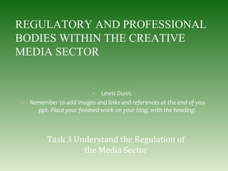 REGULATORY AND PROFESSIONAL
BODIES WITHIN THE CREATIVE
MEDIA SECTOR
- Lewis Dunn.
- Remember to add images and links and references at the end of you
ppt. Place your finished work on your blog, with the heading:
Task 3 Understand the Regulation of
the Media Sector
 