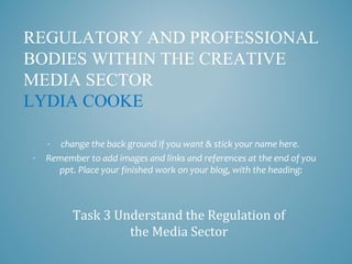 REGULATORY AND PROFESSIONAL
BODIES WITHIN THE CREATIVE
MEDIA SECTOR
LYDIA COOKE
- change the back ground if you want & stick your name here.
- Remember to add images and links and references at the end of you
ppt. Place your finished work on your blog, with the heading:
Task 3 Understand the Regulation of
the Media Sector
 