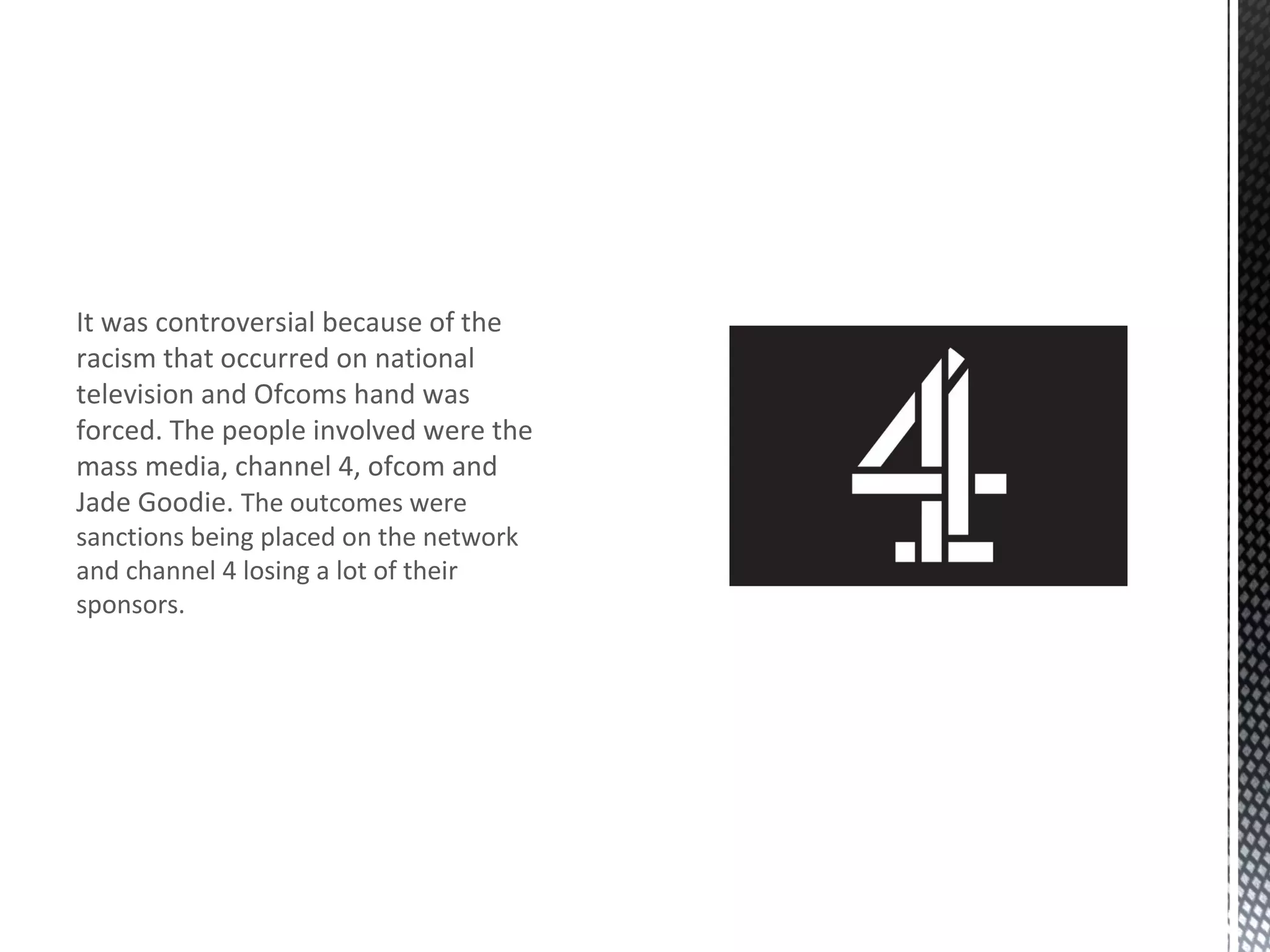 It was controversial because of the
racism that occurred on national
television and Ofcoms hand was
forced. The people involved were the
mass media, channel 4, ofcom and
Jade Goodie. The outcomes were
sanctions being placed on the network
and channel 4 losing a lot of their
sponsors.
 