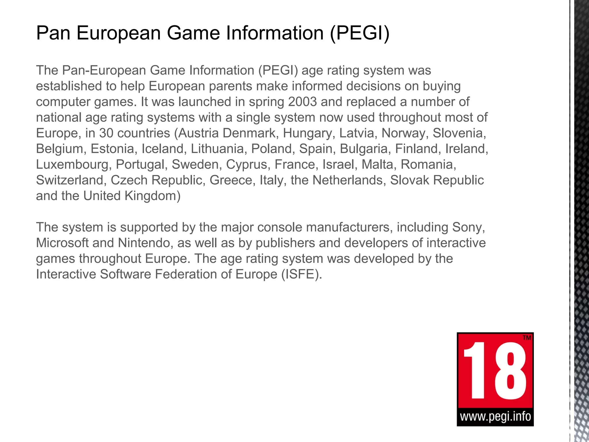 Pan European Game Information (PEGI)
The Pan-European Game Information (PEGI) age rating system was
established to help European parents make informed decisions on buying
computer games. It was launched in spring 2003 and replaced a number of
national age rating systems with a single system now used throughout most of
Europe, in 30 countries (Austria Denmark, Hungary, Latvia, Norway, Slovenia,
Belgium, Estonia, Iceland, Lithuania, Poland, Spain, Bulgaria, Finland, Ireland,
Luxembourg, Portugal, Sweden, Cyprus, France, Israel, Malta, Romania,
Switzerland, Czech Republic, Greece, Italy, the Netherlands, Slovak Republic
and the United Kingdom)
The system is supported by the major console manufacturers, including Sony,
Microsoft and Nintendo, as well as by publishers and developers of interactive
games throughout Europe. The age rating system was developed by the
Interactive Software Federation of Europe (ISFE).
 