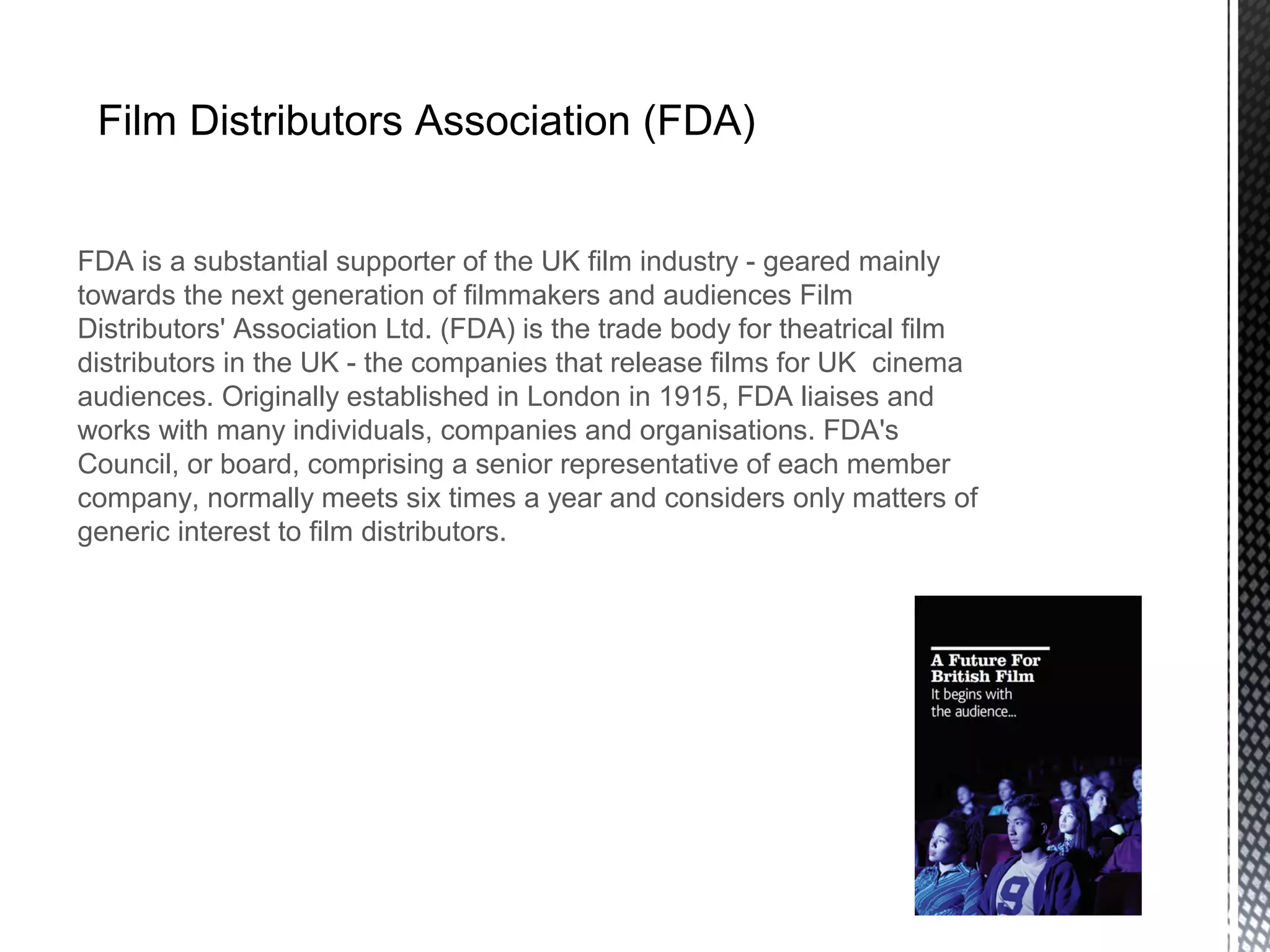 Film Distributors Association (FDA)
FDA is a substantial supporter of the UK film industry - geared mainly
towards the next generation of filmmakers and audiences Film
Distributors' Association Ltd. (FDA) is the trade body for theatrical film
distributors in the UK - the companies that release films for UK cinema
audiences. Originally established in London in 1915, FDA liaises and
works with many individuals, companies and organisations. FDA's
Council, or board, comprising a senior representative of each member
company, normally meets six times a year and considers only matters of
generic interest to film distributors.
 