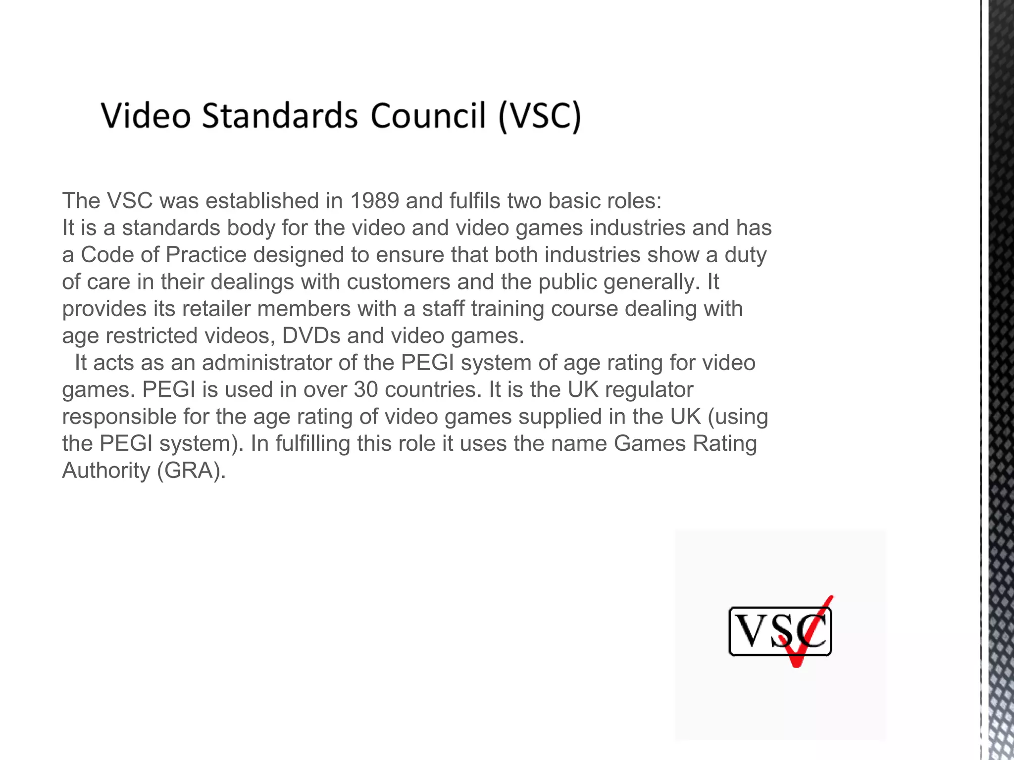 The VSC was established in 1989 and fulfils two basic roles:
It is a standards body for the video and video games industries and has
a Code of Practice designed to ensure that both industries show a duty
of care in their dealings with customers and the public generally. It
provides its retailer members with a staff training course dealing with
age restricted videos, DVDs and video games.
It acts as an administrator of the PEGI system of age rating for video
games. PEGI is used in over 30 countries. It is the UK regulator
responsible for the age rating of video games supplied in the UK (using
the PEGI system). In fulfilling this role it uses the name Games Rating
Authority (GRA).
 