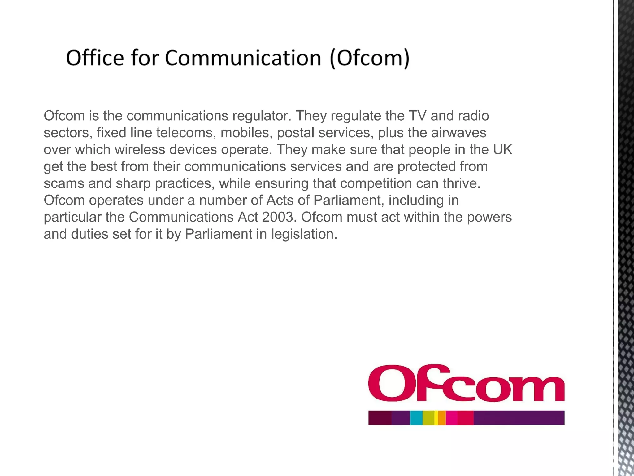 Ofcom is the communications regulator. They regulate the TV and radio
sectors, fixed line telecoms, mobiles, postal services, plus the airwaves
over which wireless devices operate. They make sure that people in the UK
get the best from their communications services and are protected from
scams and sharp practices, while ensuring that competition can thrive.
Ofcom operates under a number of Acts of Parliament, including in
particular the Communications Act 2003. Ofcom must act within the powers
and duties set for it by Parliament in legislation.
 