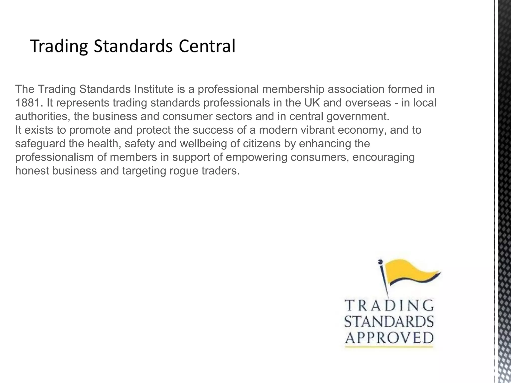 The Trading Standards Institute is a professional membership association formed in
1881. It represents trading standards professionals in the UK and overseas - in local
authorities, the business and consumer sectors and in central government.
It exists to promote and protect the success of a modern vibrant economy, and to
safeguard the health, safety and wellbeing of citizens by enhancing the
professionalism of members in support of empowering consumers, encouraging
honest business and targeting rogue traders.
 