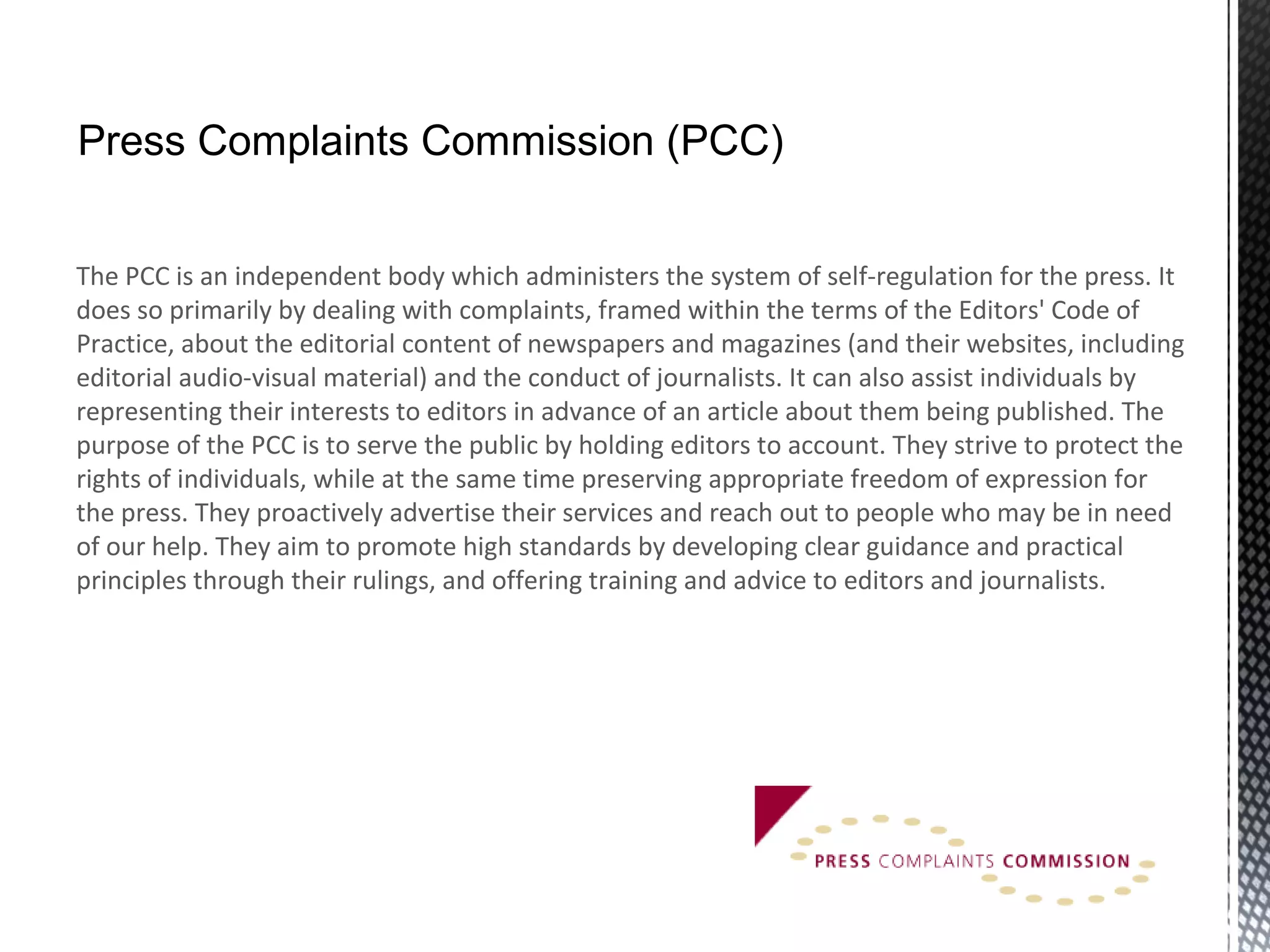 The PCC is an independent body which administers the system of self-regulation for the press. It
does so primarily by dealing with complaints, framed within the terms of the Editors' Code of
Practice, about the editorial content of newspapers and magazines (and their websites, including
editorial audio-visual material) and the conduct of journalists. It can also assist individuals by
representing their interests to editors in advance of an article about them being published. The
purpose of the PCC is to serve the public by holding editors to account. They strive to protect the
rights of individuals, while at the same time preserving appropriate freedom of expression for
the press. They proactively advertise their services and reach out to people who may be in need
of our help. They aim to promote high standards by developing clear guidance and practical
principles through their rulings, and offering training and advice to editors and journalists.
Press Complaints Commission (PCC)
 