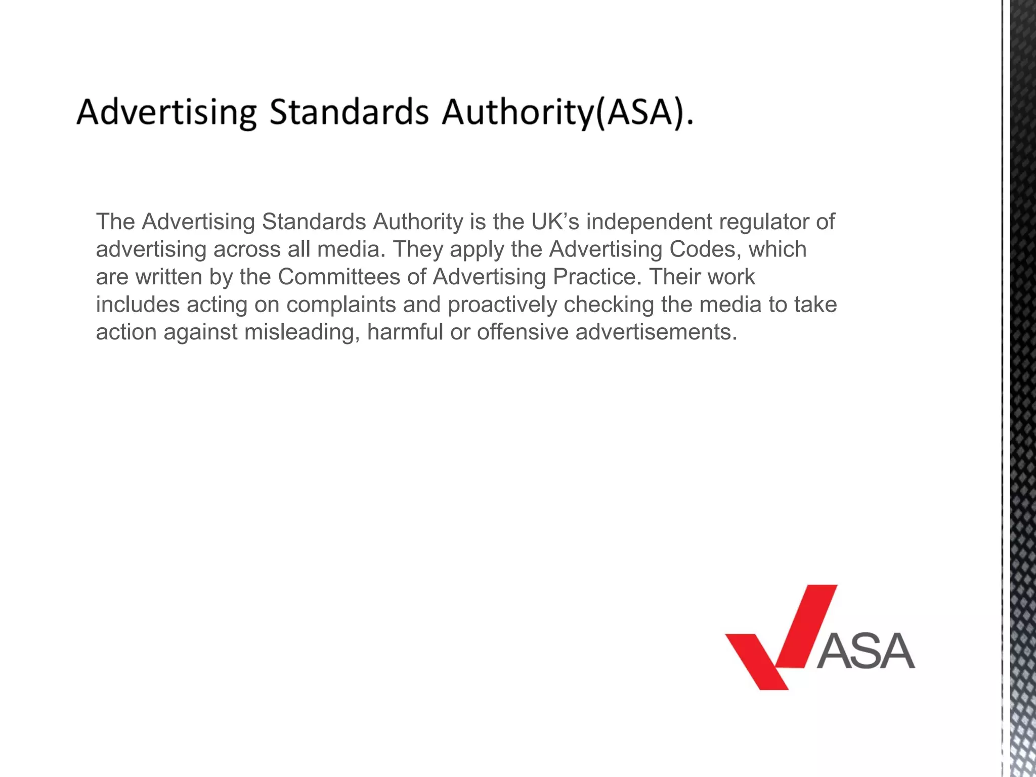 The Advertising Standards Authority is the UK’s independent regulator of
advertising across all media. They apply the Advertising Codes, which
are written by the Committees of Advertising Practice. Their work
includes acting on complaints and proactively checking the media to take
action against misleading, harmful or offensive advertisements.
 