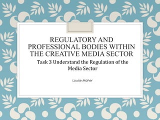 REGULATORY AND
PROFESSIONAL BODIES WITHIN
THE CREATIVE MEDIA SECTOR
Task 3 Understand the Regulation of the
Media Sector
Louise Maher
 