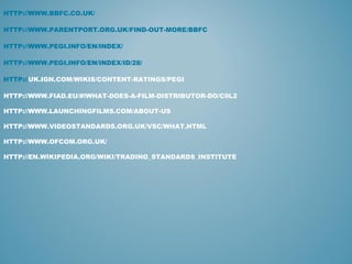 HTTP://WWW.BBFC.CO.UK/
HTTP://WWW.PARENTPORT.ORG.UK/FIND-OUT-MORE/BBFC
HTTP://WWW.PEGI.INFO/EN/INDEX/
HTTP://WWW.PEGI.INFO/EN/INDEX/ID/28/
HTTP://UK.IGN.COM/WIKIS/CONTENT-RATINGS/PEGI
HTTP://WWW.FIAD.EU/#!WHAT-DOES-A-FILM-DISTRIBUTOR-DO/C9L2
HTTP://WWW.LAUNCHINGFILMS.COM/ABOUT-US
HTTP://WWW.VIDEOSTANDARDS.ORG.UK/VSC/WHAT.HTML
HTTP://WWW.OFCOM.ORG.UK/
HTTP://EN.WIKIPEDIA.ORG/WIKI/TRADING_STANDARDS_INSTITUTE
 