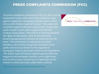 PRESS COMPLAINTS COMMISSION (PCC)
The press complaints commission or PCC for short are an
independent body which deal with complaints made
against magazines, newspapers and journalists within
terms of the ‘Editors Code of Practice’ . They deal with
complaints against editorial content, both visually and
audio-visually in print and on paper and with the
conduct of journalists. There aim is to ‘strive to protects
the rights of individuals, while at the same time
preserving appropriate freedom of expression for the
press.’ The commission is made up of seventeen
members, ten of which are general members of the
public and have no relation to the magazine or
newspaper industry and seven which are serving editors.
The ‘Editor Code of Practice’ agreed upon by both the
magazine and newspaper industry covers legal issues
such as the accuracy and privacy in reporting and the
manner in which journalist collect there material.
http://www.pcc.org.uk/AboutthePCC/WhatisthePCC.html
 