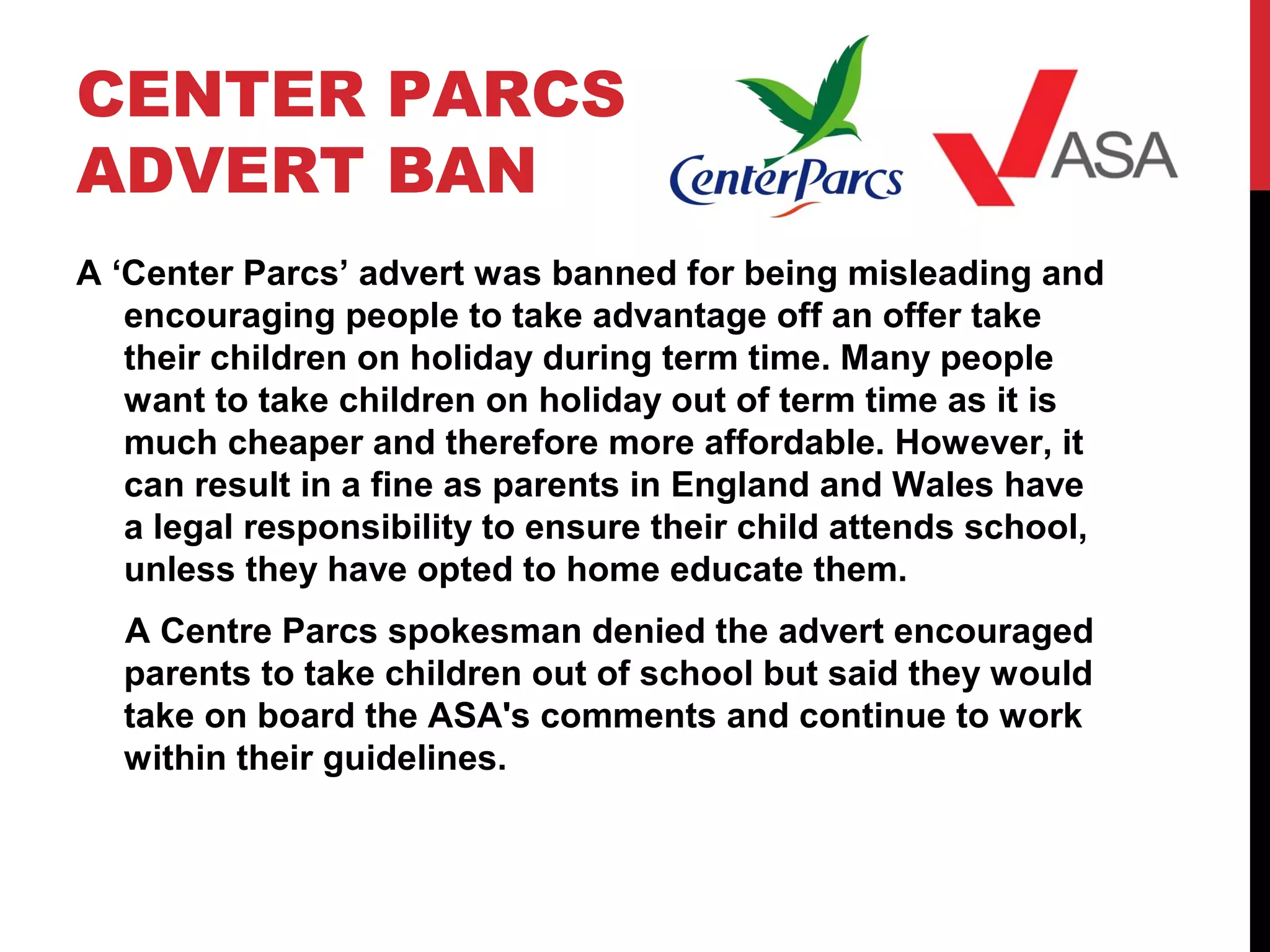 CENTER PARCS
ADVERT BAN
A ‘Center Parcs’ advert was banned for being misleading and
encouraging people to take advantage off an offer take
their children on holiday during term time. Many people
want to take children on holiday out of term time as it is
much cheaper and therefore more affordable. However, it
can result in a fine as parents in England and Wales have
a legal responsibility to ensure their child attends school,
unless they have opted to home educate them.
A Centre Parcs spokesman denied the advert encouraged
parents to take children out of school but said they would
take on board the ASA's comments and continue to work
within their guidelines.
 