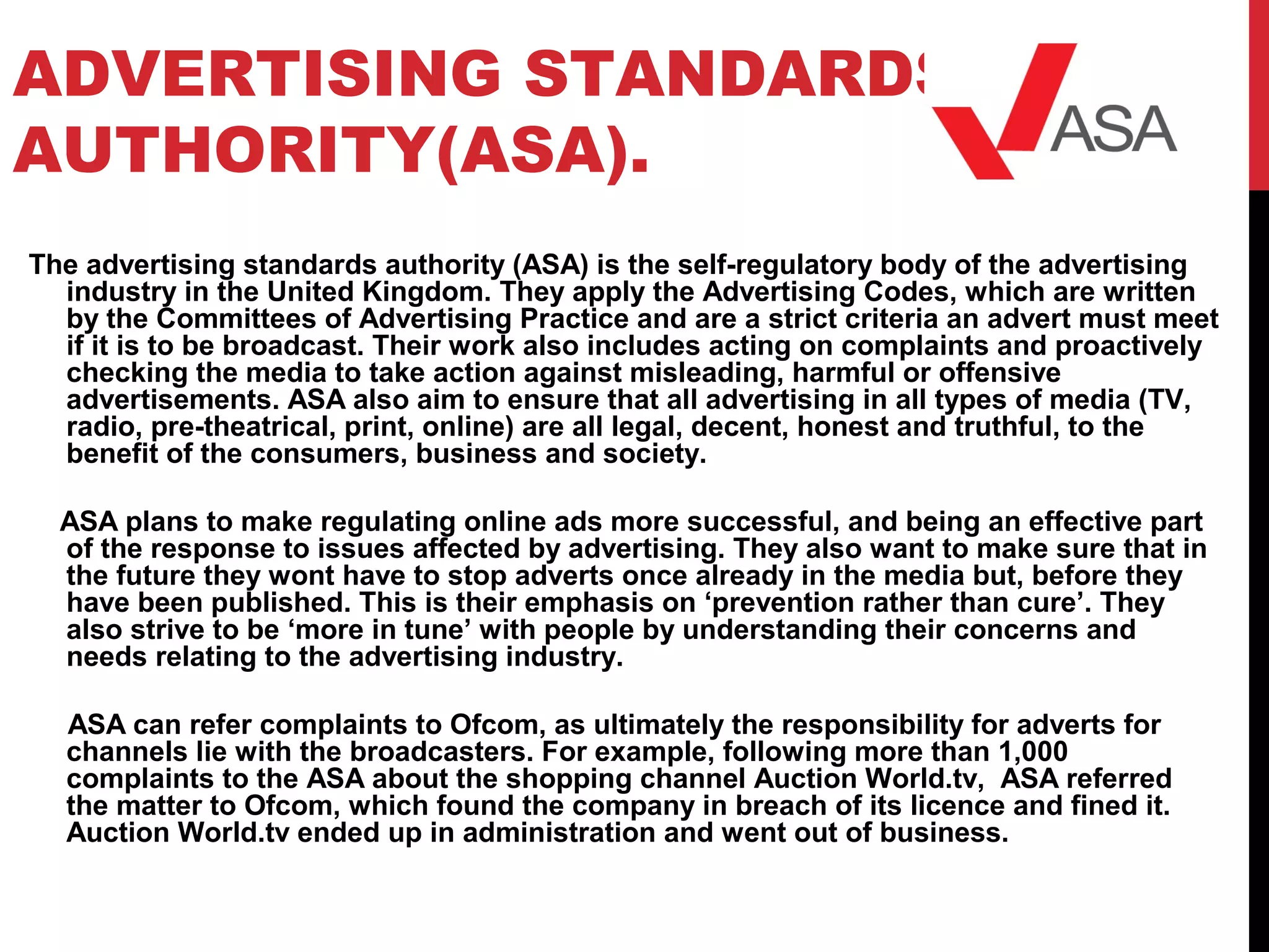 ADVERTISING STANDARDS
AUTHORITY(ASA).
The advertising standards authority (ASA) is the self-regulatory body of the advertising
industry in the United Kingdom. They apply the Advertising Codes, which are written
by the Committees of Advertising Practice and are a strict criteria an advert must meet
if it is to be broadcast. Their work also includes acting on complaints and proactively
checking the media to take action against misleading, harmful or offensive
advertisements. ASA also aim to ensure that all advertising in all types of media (TV,
radio, pre-theatrical, print, online) are all legal, decent, honest and truthful, to the
benefit of the consumers, business and society.
ASA plans to make regulating online ads more successful, and being an effective part
of the response to issues affected by advertising. They also want to make sure that in
the future they wont have to stop adverts once already in the media but, before they
have been published. This is their emphasis on ‘prevention rather than cure’. They
also strive to be ‘more in tune’ with people by understanding their concerns and
needs relating to the advertising industry.
ASA can refer complaints to Ofcom, as ultimately the responsibility for adverts for
channels lie with the broadcasters. For example, following more than 1,000
complaints to the ASA about the shopping channel Auction World.tv, ASA referred
the matter to Ofcom, which found the company in breach of its licence and fined it.
Auction World.tv ended up in administration and went out of business.
 