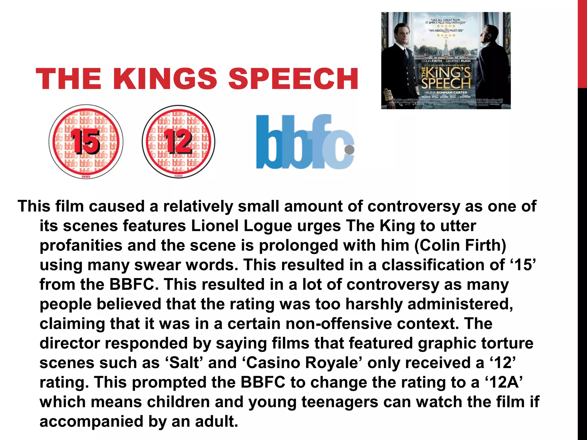 THE KINGS SPEECH
This film caused a relatively small amount of controversy as one of
its scenes features Lionel Logue urges The King to utter
profanities and the scene is prolonged with him (Colin Firth)
using many swear words. This resulted in a classification of ‘15’
from the BBFC. This resulted in a lot of controversy as many
people believed that the rating was too harshly administered,
claiming that it was in a certain non-offensive context. The
director responded by saying films that featured graphic torture
scenes such as ‘Salt’ and ‘Casino Royale’ only received a ‘12’
rating. This prompted the BBFC to change the rating to a ‘12A’
which means children and young teenagers can watch the film if
accompanied by an adult.
 
