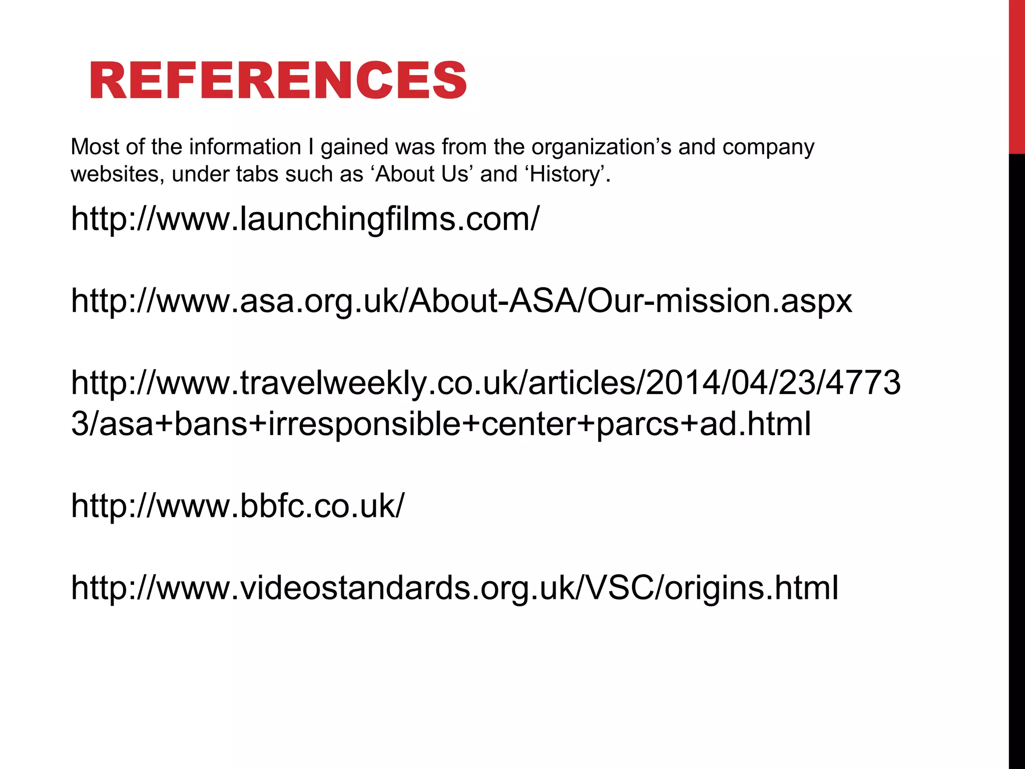 REFERENCES
http://www.launchingfilms.com/
http://www.asa.org.uk/About-ASA/Our-mission.aspx
http://www.travelweekly.co.uk/articles/2014/04/23/4773
3/asa+bans+irresponsible+center+parcs+ad.html
http://www.bbfc.co.uk/
http://www.videostandards.org.uk/VSC/origins.html
Most of the information I gained was from the organization’s and company
websites, under tabs such as ‘About Us’ and ‘History’.
 