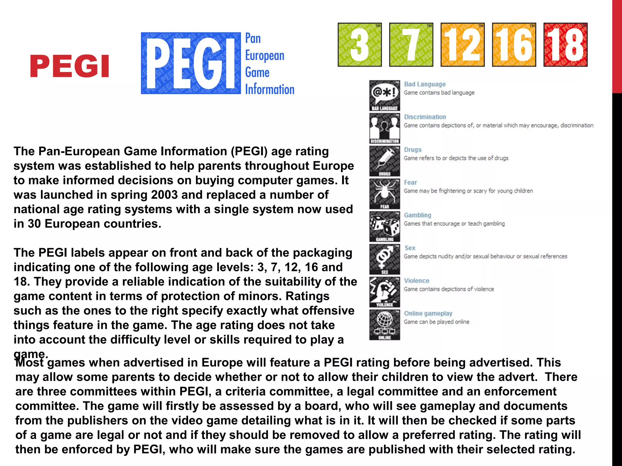 PEGI
The Pan-European Game Information (PEGI) age rating
system was established to help parents throughout Europe
to make informed decisions on buying computer games. It
was launched in spring 2003 and replaced a number of
national age rating systems with a single system now used
in 30 European countries.
The PEGI labels appear on front and back of the packaging
indicating one of the following age levels: 3, 7, 12, 16 and
18. They provide a reliable indication of the suitability of the
game content in terms of protection of minors. Ratings
such as the ones to the right specify exactly what offensive
things feature in the game. The age rating does not take
into account the difficulty level or skills required to play a
game.
Most games when advertised in Europe will feature a PEGI rating before being advertised. This
may allow some parents to decide whether or not to allow their children to view the advert. There
are three committees within PEGI, a criteria committee, a legal committee and an enforcement
committee. The game will firstly be assessed by a board, who will see gameplay and documents
from the publishers on the video game detailing what is in it. It will then be checked if some parts
of a game are legal or not and if they should be removed to allow a preferred rating. The rating will
then be enforced by PEGI, who will make sure the games are published with their selected rating.
 