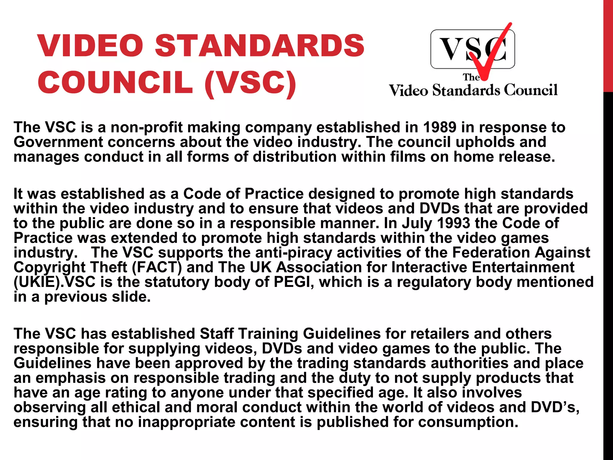 VIDEO STANDARDS
COUNCIL (VSC)
The VSC is a non-profit making company established in 1989 in response to
Government concerns about the video industry. The council upholds and
manages conduct in all forms of distribution within films on home release.
It was established as a Code of Practice designed to promote high standards
within the video industry and to ensure that videos and DVDs that are provided
to the public are done so in a responsible manner. In July 1993 the Code of
Practice was extended to promote high standards within the video games
industry. The VSC supports the anti-piracy activities of the Federation Against
Copyright Theft (FACT) and The UK Association for Interactive Entertainment
(UKIE).VSC is the statutory body of PEGI, which is a regulatory body mentioned
in a previous slide.
The VSC has established Staff Training Guidelines for retailers and others
responsible for supplying videos, DVDs and video games to the public. The
Guidelines have been approved by the trading standards authorities and place
an emphasis on responsible trading and the duty to not supply products that
have an age rating to anyone under that specified age. It also involves
observing all ethical and moral conduct within the world of videos and DVD’s,
ensuring that no inappropriate content is published for consumption.
 