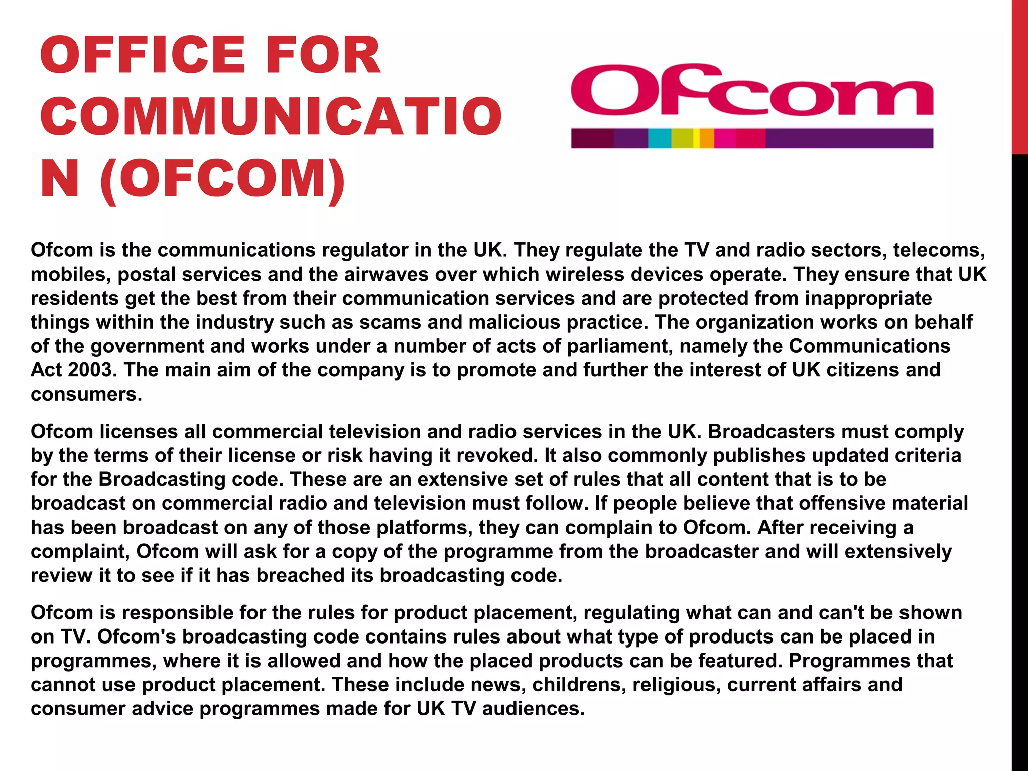 OFFICE FOR
COMMUNICATIO
N (OFCOM)
Ofcom is the communications regulator in the UK. They regulate the TV and radio sectors, telecoms,
mobiles, postal services and the airwaves over which wireless devices operate. They ensure that UK
residents get the best from their communication services and are protected from inappropriate
things within the industry such as scams and malicious practice. The organization works on behalf
of the government and works under a number of acts of parliament, namely the Communications
Act 2003. The main aim of the company is to promote and further the interest of UK citizens and
consumers.
Ofcom licenses all commercial television and radio services in the UK. Broadcasters must comply
by the terms of their license or risk having it revoked. It also commonly publishes updated criteria
for the Broadcasting code. These are an extensive set of rules that all content that is to be
broadcast on commercial radio and television must follow. If people believe that offensive material
has been broadcast on any of those platforms, they can complain to Ofcom. After receiving a
complaint, Ofcom will ask for a copy of the programme from the broadcaster and will extensively
review it to see if it has breached its broadcasting code.
Ofcom is responsible for the rules for product placement, regulating what can and can't be shown
on TV. Ofcom's broadcasting code contains rules about what type of products can be placed in
programmes, where it is allowed and how the placed products can be featured. Programmes that
cannot use product placement. These include news, childrens, religious, current affairs and
consumer advice programmes made for UK TV audiences.
 