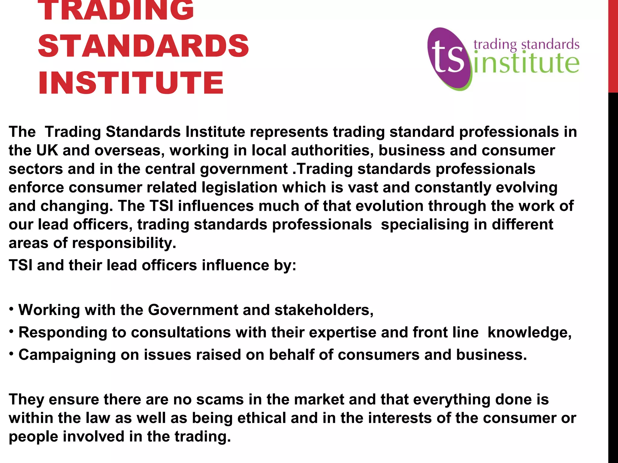 TRADING
STANDARDS
INSTITUTE
The Trading Standards Institute represents trading standard professionals in
the UK and overseas, working in local authorities, business and consumer
sectors and in the central government .Trading standards professionals
enforce consumer related legislation which is vast and constantly evolving
and changing. The TSI influences much of that evolution through the work of
our lead officers, trading standards professionals specialising in different
areas of responsibility.
TSI and their lead officers influence by:
• Working with the Government and stakeholders,
• Responding to consultations with their expertise and front line knowledge,
• Campaigning on issues raised on behalf of consumers and business.
They ensure there are no scams in the market and that everything done is
within the law as well as being ethical and in the interests of the consumer or
people involved in the trading.
 