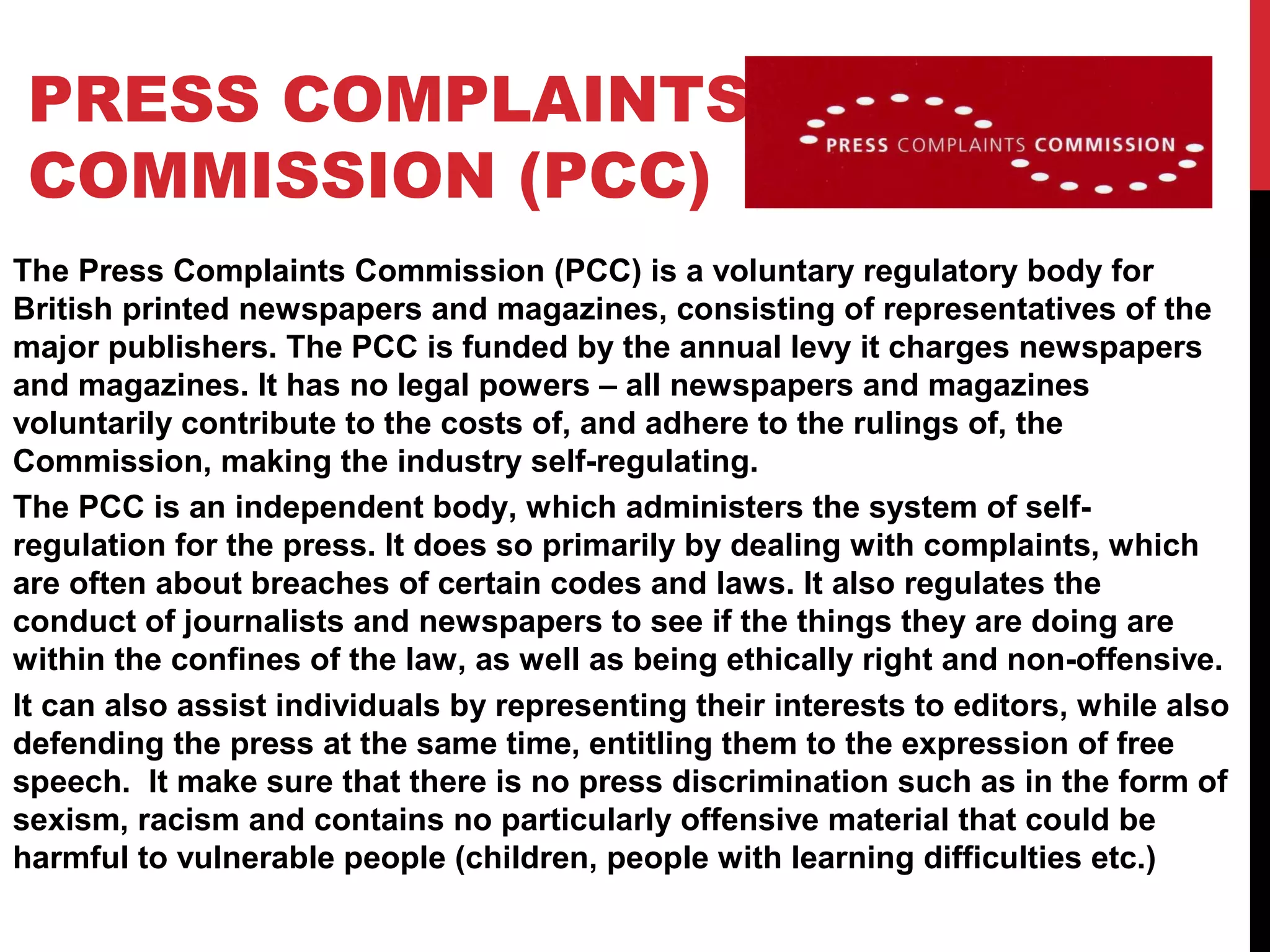 PRESS COMPLAINTS
COMMISSION (PCC)
The Press Complaints Commission (PCC) is a voluntary regulatory body for
British printed newspapers and magazines, consisting of representatives of the
major publishers. The PCC is funded by the annual levy it charges newspapers
and magazines. It has no legal powers – all newspapers and magazines
voluntarily contribute to the costs of, and adhere to the rulings of, the
Commission, making the industry self-regulating.
The PCC is an independent body, which administers the system of self-
regulation for the press. It does so primarily by dealing with complaints, which
are often about breaches of certain codes and laws. It also regulates the
conduct of journalists and newspapers to see if the things they are doing are
within the confines of the law, as well as being ethically right and non-offensive.
It can also assist individuals by representing their interests to editors, while also
defending the press at the same time, entitling them to the expression of free
speech. It make sure that there is no press discrimination such as in the form of
sexism, racism and contains no particularly offensive material that could be
harmful to vulnerable people (children, people with learning difficulties etc.)
 