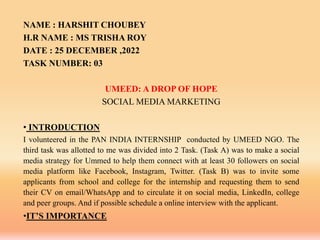 NAME : HARSHIT CHOUBEY
H.R NAME : MS TRISHA ROY
DATE : 25 DECEMBER ,2022
TASK NUMBER: 03
UMEED: A DROP OF HOPE
SOCIAL MEDIA MARKETING
• INTRODUCTION
I volunteered in the PAN INDIA INTERNSHIP conducted by UMEED NGO. The
third task was allotted to me was divided into 2 Task. (Task A) was to make a social
media strategy for Ummed to help them connect with at least 30 followers on social
media platform like Facebook, Instagram, Twitter. (Task B) was to invite some
applicants from school and college for the internship and requesting them to send
their CV on email/WhatsApp and to circulate it on social media, LinkedIn, college
and peer groups. And if possible schedule a online interview with the applicant.
•IT’S IMPORTANCE
 