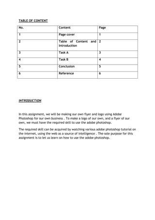 TABLE OF CONTENT

No.                         Content                     Page

1                           Page cover                  1

2                           Table of Content       and 2
                            Introduction

3                           Task A                      3

4                           Task B                      4

5                           Conclusion                  5

6                           Reference                   6




INTRODUCTION



In this assignment, we will be making our own flyer and logo using Adobe
Photoshop for our own business . To make a logo of our own, and a flyer of our
own, we must have the required skill to use the adobe photoshop.

The required skill can be acquired by watching various adobe photoshop tutorial on
the internet, using the web as a source of intelligence . The sole purpose for this
assignment is to let us learn on how to use the adobe photoshop.
 