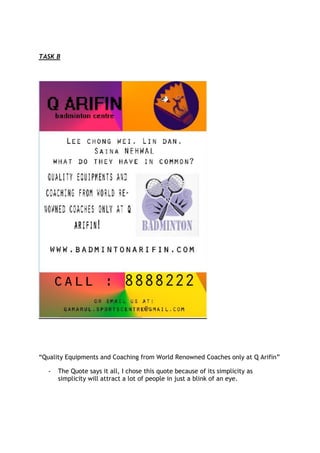 TASK B




“Quality Equipments and Coaching from World Renowned Coaches only at Q Arifin”

   -   The Quote says it all, I chose this quote because of its simplicity as
       simplicity will attract a lot of people in just a blink of an eye.
 