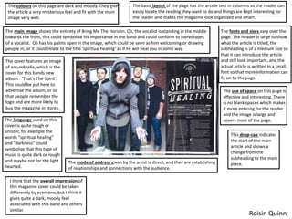 The basic layout of the page has the article text in columns so the reader can
easily locate the reading they want to do and things are kept interesting for
the reader and makes the magazine look organised and smart.
The fonts and sizes vary over the
page. The header is large to show
what the article is titled, the
subheading is of a medium size so
that it can introduce the article
and still look important, and the
actual article is written in a small
font so that more information can
fit on to the page.
The use of space on this page is
effective and interesting. There
is no blank spaces which makes
it more enticing for the reader
and the image is large and
covers most of the page.
The colours on this page are dark and moody. They give
the article a very mysterious feel and fit with the main
image very well.
The main image shows the entirety of Bring Me The Horizon. Oli, the vocalist is standing in the middle
towards the front, this could symbolise his importance in the band and could conform to stereotypes
of a vocalist. Oli has his palms open in the image, which could be seen as him welcoming or drawing
people in, or it could relate to the title ‘spiritual healing’ as if he will heal you in some way.
The cover features an image
of an umbrella, which is the
cover for this bands new
album : ‘That’s The Spirit’.
This could be put here to
advertise the album, or so
that people remember the
logo and are more likely to
buy the magazine in stores.
The language used on this
cover is quite rough or
sinister, for example the
words “spiritual healing”
and “darkness” could
symbolise that this type of
music is quite dark or rough
and maybe not for the light
hearted.
This drop-cap indicates
the start of the main
article and shows a
change from the
subheading to the main
piece.The mode of address given by the artist is direct, and they are establishing
of relationships and connections with the audience.
I think that the overall impression of
this magazine cover could be taken
differently by everyone, but I think it
gives quite a dark, moody feel
associated with this band and others
similar.
Roisin Quinn
 
