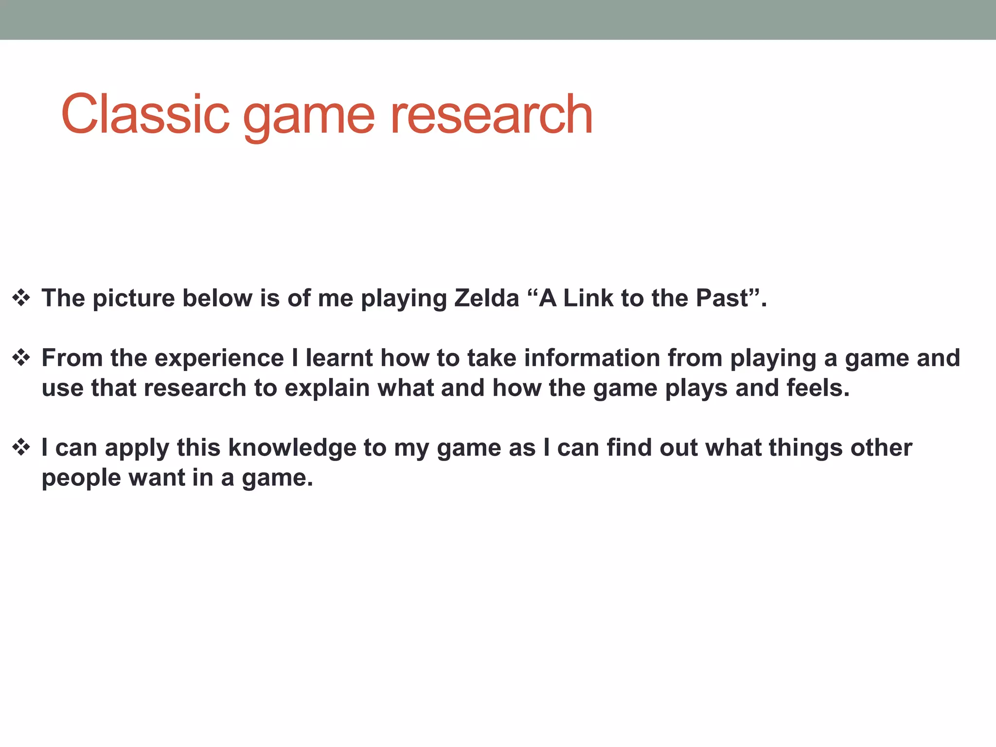 Classic game research
 The picture below is of me playing Zelda “A Link to the Past”.
 From the experience I learnt how to take information from playing a game and
use that research to explain what and how the game plays and feels.
 I can apply this knowledge to my game as I can find out what things other
people want in a game.
 